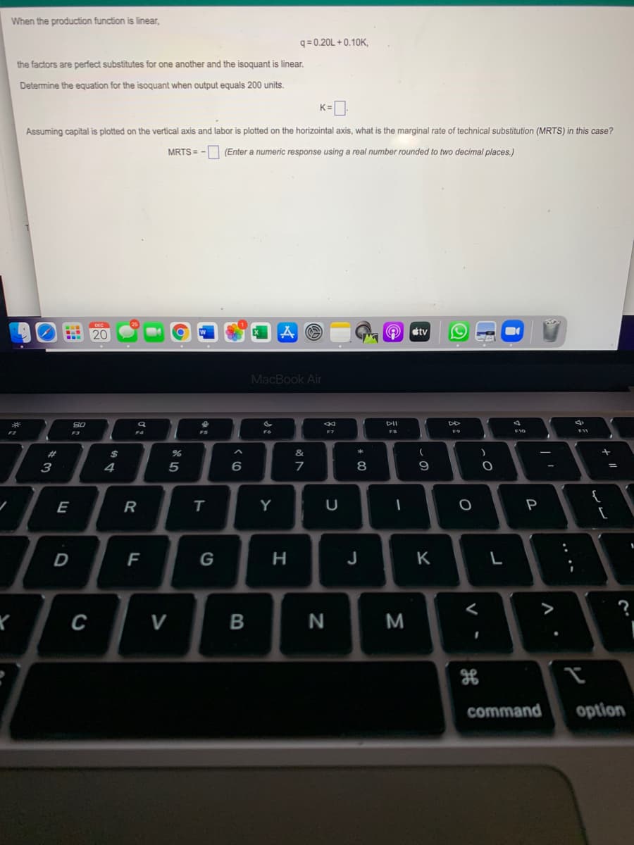 When the production function is linear,
q = 0.20L + 0.10K,
the factors are perfect substitutes for one another and the isoquant is linear.
Determine the equation for the isoquant when output equals 200 units.
K=
Assuming capital is plotted on the vertical axis and labor is plotted on the horizointal axis, what is the marginal rate of technical substitution (MRTS) in this case?
MRTS =
- (Enter a numeric response using a real number rounded to two decimal places.)
tv
MacBook Air
DII
F4
F6
F7
FB
F10
F3
%23
&
3
4
5
7
8
{
[
E
R
Y
P
D
F
G
H
J
K
>
C
N
M
command
option
.. ..
-
B
>
