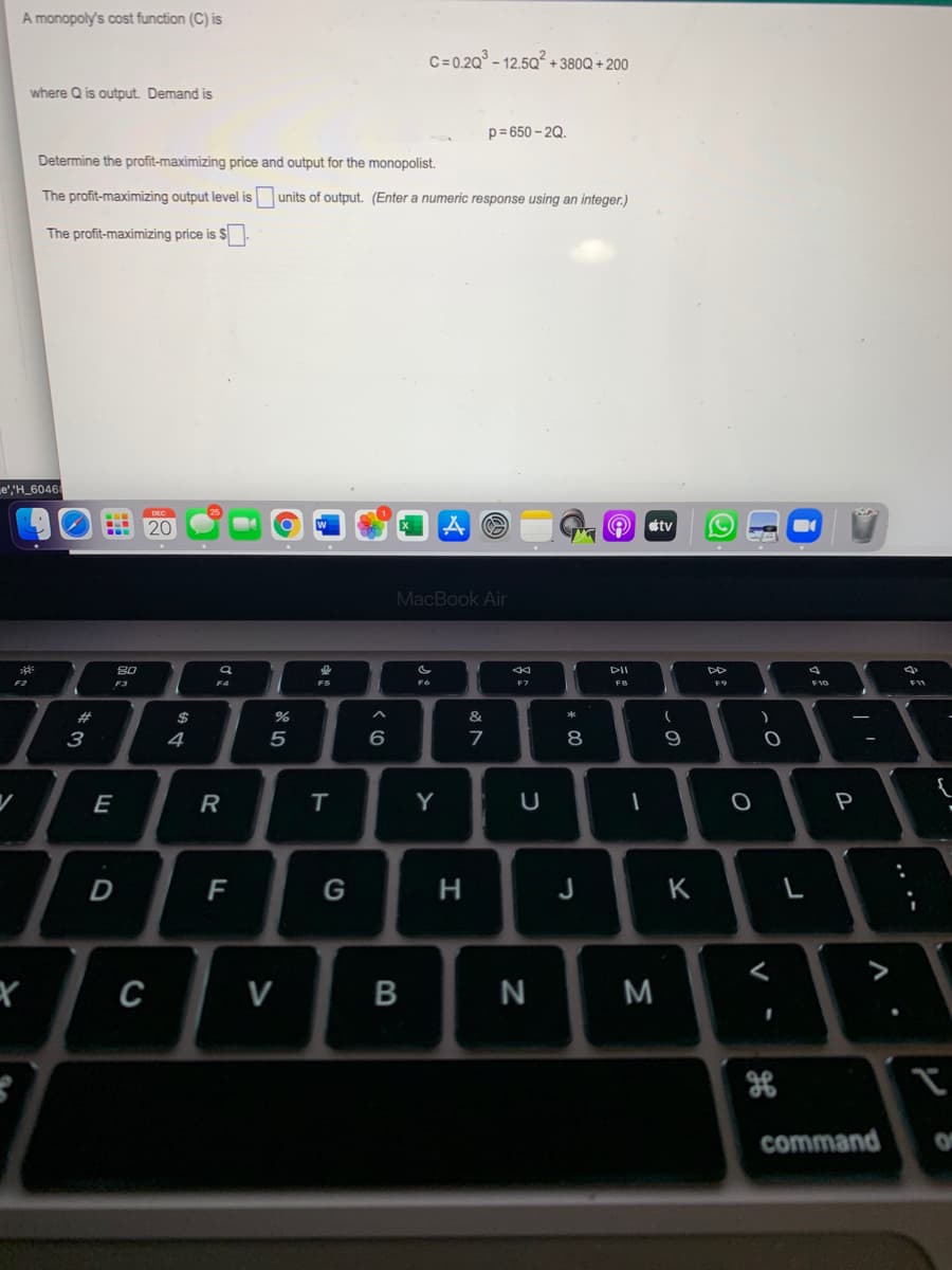 A monopoly's cost function (C) is
C=0.2Q° - 12.5Q²
+ 380Q + 200
where Q is output. Demand is
p= 650 - 2Q.
Determine the profit-maximizing price and output for the monopolist.
The profit-maximizing output level is
units of output. (Enter a numeric response using an integer.)
The profit-maximizing price is $
e',"H_6046
20
tv
MacBook Air
80
DII
F2
F3
F4
F7
F8
F9
23
2$
&
3
4
5
6
E
R
Y
|
P
F
G
H.
K
C
V
N
command
* 0

