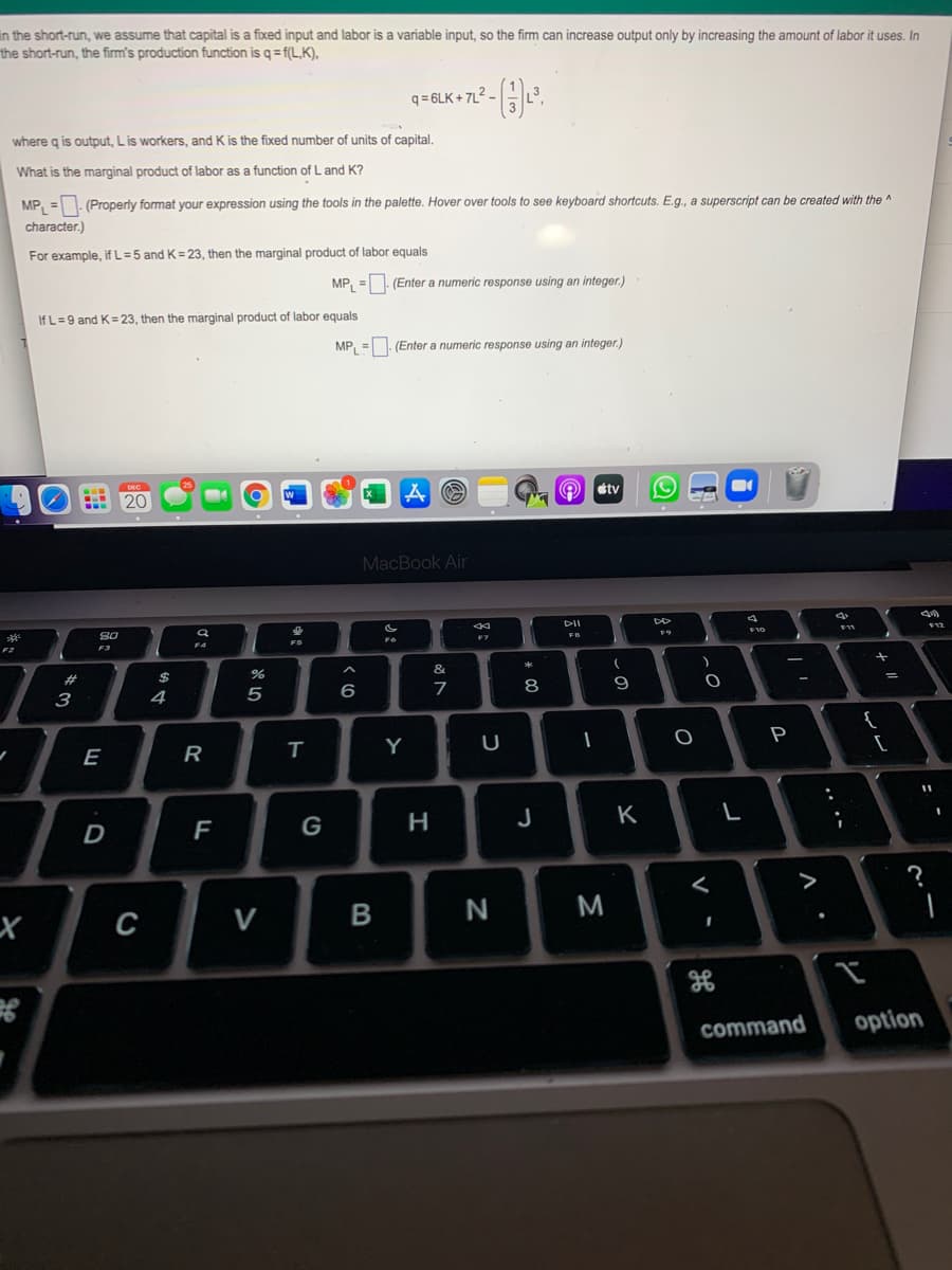 In the short-run, we assume that capital is a fixed input and labor is a variable input, so the firm can increase output only by increasing the amount of labor it uses. In
the short-run, the firm's production function is q = f(L,K),
q = 6LK + 7L2 –
where g is output, Lis workers, and K is the fixed number of units of capital.
What is the marginal product of labor as a function of L and K?
MP, =. (Properly format your expression using the tools in the palette. Hover over tools to see keyboard shortcuts. E.g., a superscript can be created with the ^
character.)
For example, if L = 5 and K= 23, then the marginal product of labor equals
MP, =. (Enter a numeric response using an integer.)
If L=9 and K= 23, then the marginal product of labor equals
MP, =. (Enter a numeric response using an integer.)
20
tv
MacBook Air
S0
F2
F3
F4
%
&
4
6
{
E
R
Y
P
F
G
J
K
>
C
V
M
command
option
レ
.. .-
V
* C
B
*3
