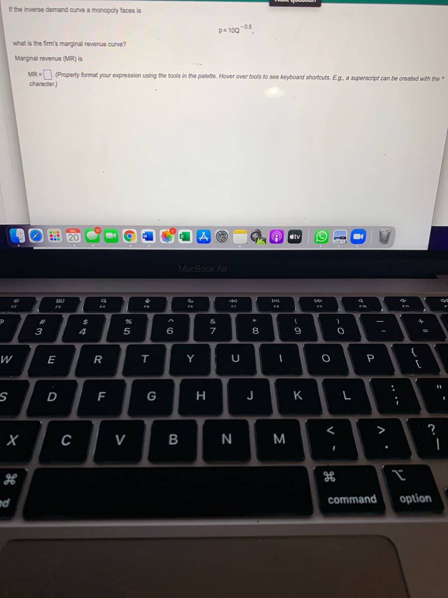 If the inverse demand curve a monopoly faces is
p= 100 -0.5
what is the firm's marginal revenue curve?
Marginal revenue (MR) is
MR =. (Properly format your expression using the tools in the palette. Hover over tools to see keyboard shortcuts. E.g., a superscript can be created with the A
character.)
tv
MacBook Air
80
DII
F6
F2
F3
F4
F5
FB
F9
F10
%23
24
&
3
4
6
7
8
{
[
W
E
R
Y
P
F
G
J
K
L
>
с
M
nd
command
option
- -
.. .-
B
