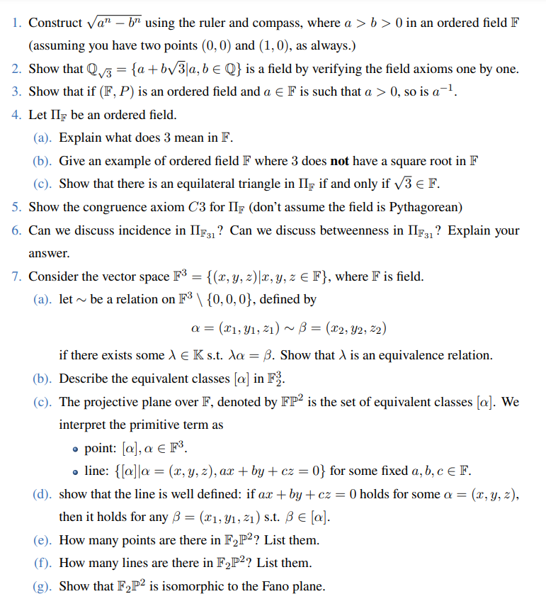 1. Construct √an – bn using the ruler and compass, where a > b> 0 in an ordered field F
(assuming you have two points (0, 0) and (1,0), as always.)
2. Show that Q√3 = {a +b√3|a, b € Q} is a field by verifying the field axioms one by one.
3. Show that if (F, P) is an ordered field and a € F is such that a > 0, so is a ¹.
4. Let II be an ordered field.
(a). Explain what does 3 mean in F.
(b). Give an example of ordered field F where 3 does not have a square root in F
(c). Show that there is an equilateral triangle in II if and only if √3 € F.
5. Show the congruence axiom C3 for IIF (don't assume the field is Pythagorean)
6. Can we discuss incidence in IIF31? Can we discuss betweenness in IIF3₁1? Explain your
answer.
7. Consider the vector space F³ = {(x, y, z)|x, y, z € F}, where F is field.
(a). let ~ be a relation on F³ \ {0, 0, 0}, defined by
a = (x1, y₁, 21) ~ B = (x2, Y2, 22)
if there exists some > € K s.t. Aa= B. Show that A is an equivalence relation.
(b). Describe the equivalent classes [a] in F3.
(c). The projective plane over F, denoted by FP2 is the set of equivalent classes [a]. We
interpret the primitive term as
• point: [a], a € F³.
● line: {[a] a = (x, y, z), ax + by + cz = 0} for some fixed a, b, c = F.
(d). show that the line is well defined: if ax+by+cz = 0 holds for some a = = (x, y, z),
then it holds for any B = (x1, 9₁, 2₁) s.t. B € [a].
(e). How many points are there in F₂P²? List them.
(f). How many lines are there in F₂P2? List them.
(g). Show that F₂P2 is isomorphic to the Fano plane.