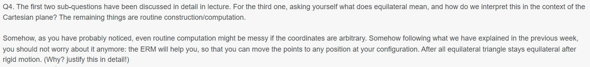 Q4. The first two sub-questions have been discussed in detail in lecture. For the third one, asking yourself what does equilateral mean, and how do we interpret this in the context of the
Cartesian plane? The remaining things are routine construction/computation.
Somehow, as you have probably noticed, even routine computation might be messy if the coordinates are arbitrary. Somehow following what we have explained in the previous week,
you should not worry about it anymore: the ERM will help you, so that you can move the points to any position at your configuration. After all equilateral triangle stays equilateral after
rigid motion. (Why? justify this in detail!)