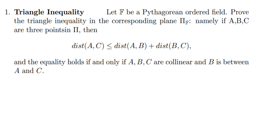 1. Triangle Inequality
Let F be a Pythagorean ordered field. Prove
the triangle inequality in the corresponding plane IIF: namely if A,B,C
are three pointsin II, then
dist(A,C) ≤ dist(A, B) + dist(B,C),
and the equality holds if and only if A, B, C are collinear and B is between
A and C.