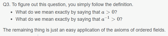 Q3. To figure out this question, you simply follow the definition.
• What do we mean exactly by saying that a > 0?
What do we mean exactly by saying that a-¹ > 0?
The remaining thing is just an easy application of the axioms of ordered fields.