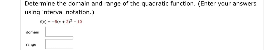 Determine the domain and range of the quadratic function. (Enter your answers
using interval notation.)
f(x) = -5(x + 2)2 – 10
domain
range
