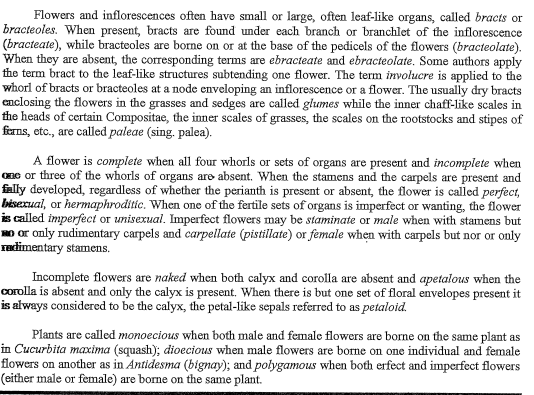 Flowers and inflorescences often have small or large, often leaf-like organs, called bracts or
bracteoles. When present, bracts are found under each branch or branchlet of the inflorescence
(bracteate), while bracteoles are borne on or at the base of the pedicels of the flowers (bracteolate).
When they are absent, the corresponding terms are ebracteate and ebracteolate. Some authors apply
the term bract to the leaf-like structures subtending one flower. The term involucre is applied to the
whorl of bracts or bracteoles at a node enveloping an inflorescence or a flower. The usually dry bracts
enclosing the flowers in the grasses and sedges are called głumes while the inner chaff-like scales in
the heads of certain Compositae, the inner scales of grasses, the scales on the rootstocks and stipes of
ferns, etc., are called paleae (sing, palea).
A flower is complete when all four whorls or sets of organs are present and incomplete when
Cne or three of the whorls of organs are absent. When the stamens and the carpels are present and
fally developed, regardless of whether the perianth is present or absent, the flower is called perfect,
bisexual, or hermaphroditic. When one of the fertile sets of organs is imperfect or wanting, the flower
is called imperfect or unisexual. Imperfect flowers may be staminate or male when with stamens but
NO or only rudimentary carpels and carpellate (pistillate) or female when with carpels but nor or only
Tudimentary stamens.
Incomplete flowers are naked when both calyx and corolla are absent and apetalous when the
Corolla is absent and only the calyx is present. When there is but one set of floral envelopes present it
is always considered to be the calyx, the petal-like sepals referred to as petalold.
Plants are called monoecious when both male and female flowers are borne on the same plant as
in Cucurbita maxima (squash); dioecious when male flowers are borne on one individual and female
flowers on another as in Antidesma (bignay); and polygamous when both erfect and imperfect flowers
(either male or female) are borne on the same plant.
