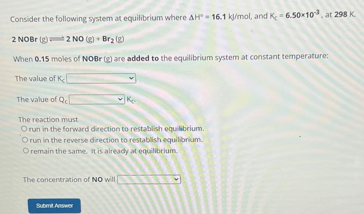 Consider the following system at equilibrium where AH° = 16.1 kJ/mol, and Kc = 6.50×10-³, at 298 K.
2 NOBr (g) 2 NO (g) + Br₂ (g)
When 0.15 moles of NOBr (g) are added to the equilibrium system at constant temperature:
The value of K
The value of Qc
The reaction must
O run in the forward direction to restablish equilibrium.
O run in the reverse direction to restablish equilibrium.
O remain the same. It is already at equilibrium.
The concentration of NO will
Kc
Submit Answer