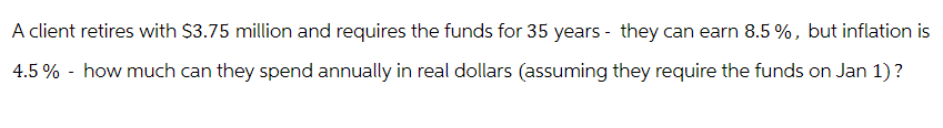 A client retires with $3.75 million and requires the funds for 35 years they can earn 8.5%, but inflation is
4.5% - how much can they spend annually in real dollars (assuming they require the funds on Jan 1)?