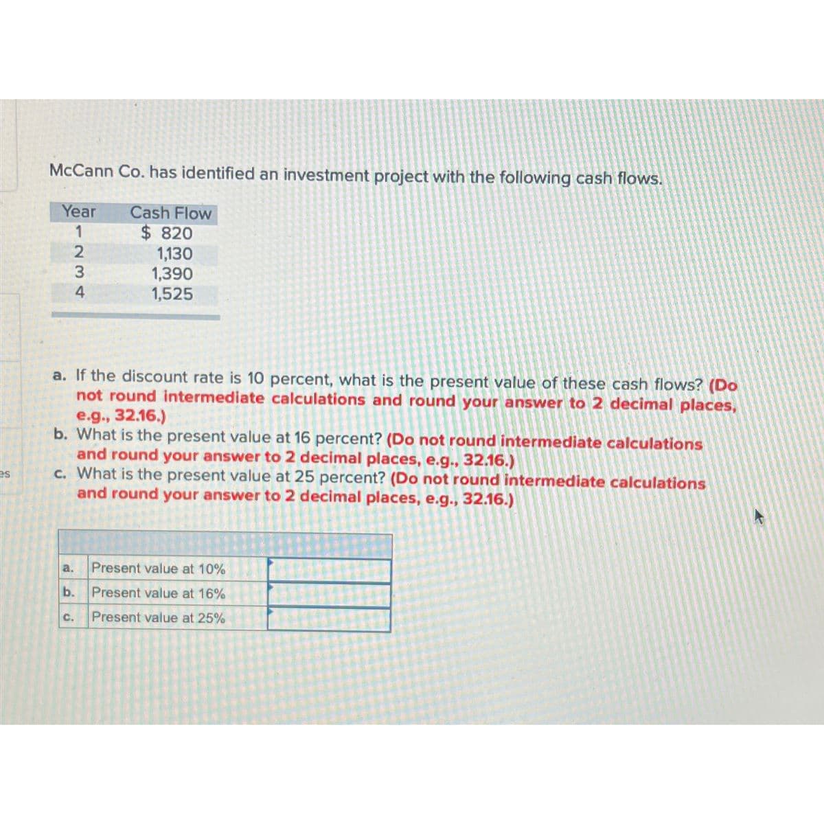 es
McCann Co. has identified an investment project with the following cash flows.
Year
1
234
a. If the discount rate is 10 percent, what is the present value of these cash flows? (Do
not round intermediate calculations and round your answer to 2 decimal places,
e.g., 32.16.)
b. What is the present value at 16 percent? (Do not round intermediate calculations
and round your answer to 2 decimal places, e.g., 32.16.)
c. What is the present value at 25 percent? (Do not round intermediate calculations
and round your answer to 2 decimal places, e.g., 32.16.)
a.
Cash Flow
$820
1,130
1,390
1,525
b.
C.
Present value at 10%
Present value at 16%
Present value at 25%