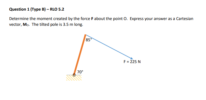 Question 1 (Type B) – RLO 5.2
Determine the moment created by the force F about the point O. Express your answer as a Cartesian
vector, Mo. The tilted pole is 3.5 m long.
70°
85°
F = 225 N