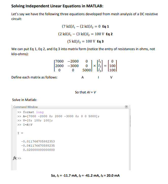 Solving Independent Linear Equations in MATLAB:
Let's say we have the following three equations developed from mesh analysis of a DC resistive
circuit:
We can put Eq 1, Eq 2, and Eq 3 into matrix form (notice the entry of resistances in ohms, not
kilo-ohms):
Define each matrix as follows:
Solve in Matlab:
Command Window
I =
(7 km)4₁ - (2 km)/₂ = 0 Eq 1
(2 km)4₁ - (3 km)/₂ = 100 V Eq 2
(5 km)/3 = 100 V Eq 3
[7000 - 2000
2000-3000
0
-0.011764705882353
-0.041176470588235
0.020000000000000
fx >>
0
0
5000]
A
[4₁]
x ¹₂ = 100
>> format long
>> A=[7000 -2000 0; 2000-3000 0; 0 0 5000];
>> V-[0; 100; 100];
>> I=A\V
So that A/= V
I
V
So, I₁ = -11.7 mA, I2 = -41.2 mA, 13 = 20.0 mA
O