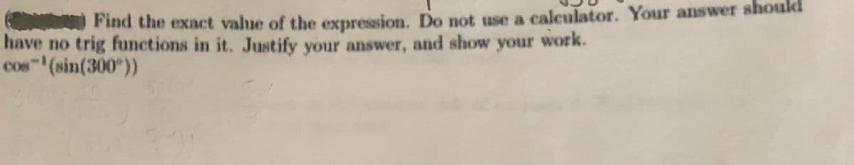 Find the exact value of the expression. Do not use a calculator. Your answer should
have no trig functions in it. Justify your answer, and show your work.
cos (sin(300°))
