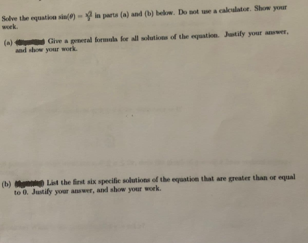 Solve the equation sin(0) in parts (a) and (b) below. Do not use a calculator. Show your
work.
(a) Give a general formula for all solutions of the equation. Justify your answer,
and show your work.
(b) List the first six specific solutions of the equation that are greater than or equal
to 0. Justify your answer, and show your work.
