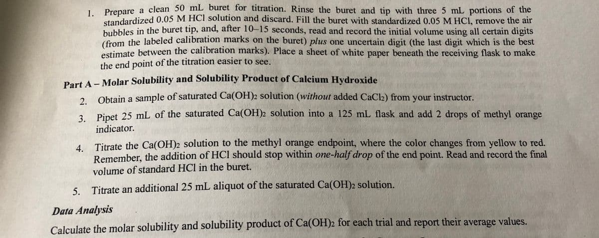 Prenare a clean 50 mL buret for titration. Rinse the buret and tip with three 5 mL portions of the
1.
standardized 0.05 M HCI solution and discard. Fill the buret with standardized 0.05 M HCI, remove the air
bubbles in the buret tip, and, after 10-15 seconds, read and record the initial volume using all certain digits
(from the labeled calibration marks on the buret) plus one uncertain digit (the last digit which is the best
timate between the calibration marks). Place a sheet of white paper beneath the receiving flask to make
the end point of the titration easier to see.
Part A- Molar Solubility and Solubility Product of Calcium Hydroxide
Obtain a sample of saturated Ca(OH)2 solution (without added CaCl2) from your instructor.
2.
, Pinet 25 mL of the saturated Ca(OH)2 solution into a 125 mL flask and add 2 drops of methyl orange
indicator.
4 Titrate the Ca(OH)2 solution to the methyl orange endpoint, where the color changes from yellow to red.
Remember, the addition of HCl should stop within one-half drop of the end point. Read and record the final
volume of standard HCl in the buret.
5. Titrate an additional 25 mL aliquot of the saturated Ca(OH)2 solution.
Data Analysis
Calculate the molar solubility and solubility product of Ca(OH)2 for each trial and report their average values.
