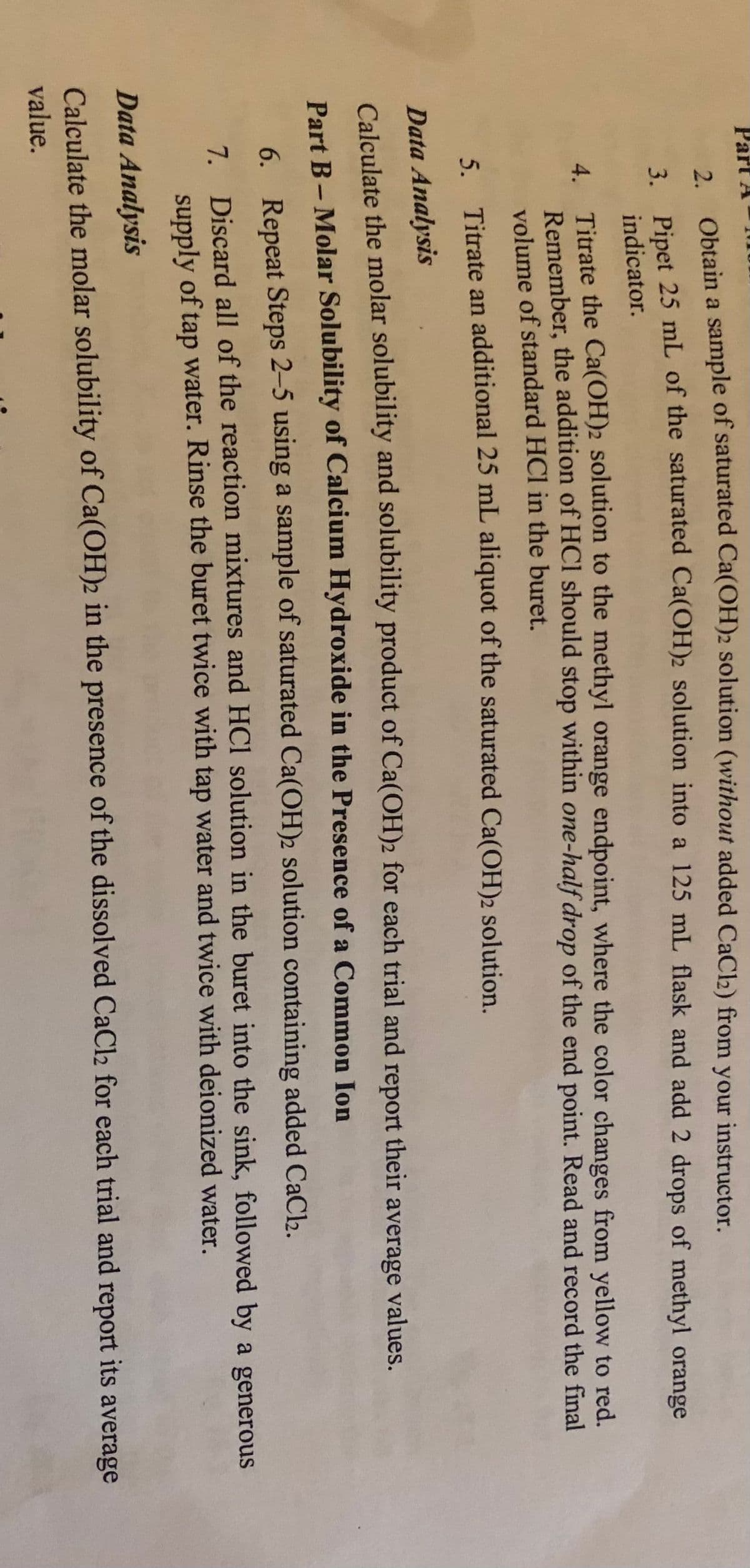 Part A
2 Obtain a sample of saturated Ca(OH)2 solution (without added CaC2) from your instructor.
Dinet 25 mL of the saturated Ca(OH)2 solution into a 125 mL flask and add 2 drops of methyl orange
indicator.
4 Titrate the Ca(OH)2 solution to the methyl orange endpoint, where the color changes from yellow to red.
4.
Remember, the addition of HCI should stop within one-half drop of the end point. Read and record the final
volume of standard HCl in the buret.
5. Titrate an additional 25 mL aliquot of the saturated Ca(OH)2 solution.
Data Analysis
Calculate the molar solubility and solubility product of Ca(OH)2 for each trial and report their
average
values.
Part B- Molar Solubility of Calcium Hydroxide in the Presence of a Common Ion
6. Repeat Steps 2-5 using a sample of saturated Ca(OH)2 solution containing added CaCl.
7 Discard all of the reaction mixtures and HCI solution in the buret into the sink, followed by a generous
supply of tap water. Rinse the buret twice with tap water and twice with deionized water.
Data Analysis
Calculate the molar solubility of Ca(OH)2 in the presence of the dissolved CaCl2 for each trial and report its average
value.
