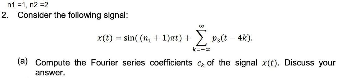 n1 =1, n2 =2
2. Consider the following signal:
x(t) = sin( (n1 + 1)nt) + ), P3(t – 4k).
k=-00
(a) Compute the Fourier series coefficients Ck of the signal x(t). Discuss your
answer.
