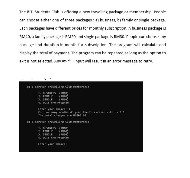 The BITI Students Club is offering a new travelling package or membership. People
can choose either one of three packages : a) business, b) family or single package.
Each packages have different prices for monthly subscription. A business package is
RM40, a family package is RM20 and single package is RM30. People can choose any
package and duration-in-month for subscription. The program will calculate and
display the total of payment. The program can be repeated as long as the option to
exit is not selected. Any inval i input will result in an error message to retry.
BITI Caravan Travelling Club Membership
1. BUSINESS (RM40)
2. FAMILY
3. SINGLE
4. Quit the Program
(RM20)
(RM30)
Enter your choice: 1
For how many months do you like to caravan with us ? 5
The total charges are RM200.e0
BITI Caravan Travelling Club Membership
1. BUSINESS (RM40)
2. FAMILY
3. SINGLE
4. Quit the Program
(RM20)
(RM30)
Enter your choice:
