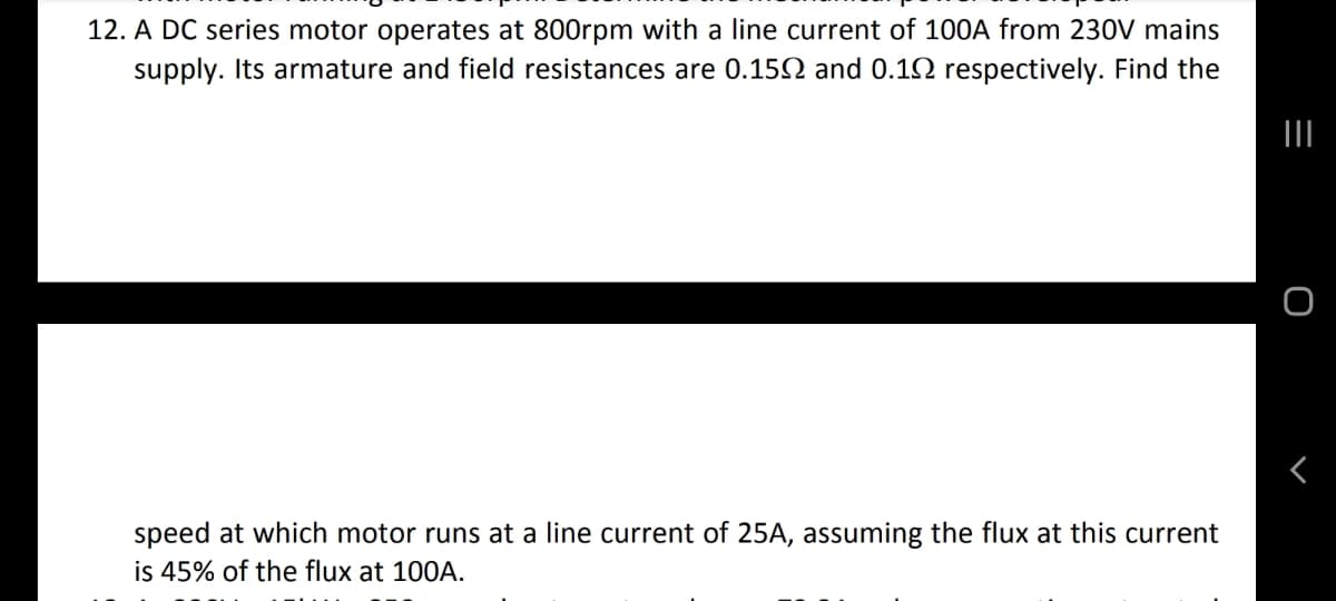 12. A DC series motor operates at 800rpm with a line current of 100A from 230V mains
supply. Its armature and field resistances are 0.152 and 0.12 respectively. Find the
II
speed at which motor runs at a line current of 25A, assuming the flux at this current
is 45% of the flux at 100A.
