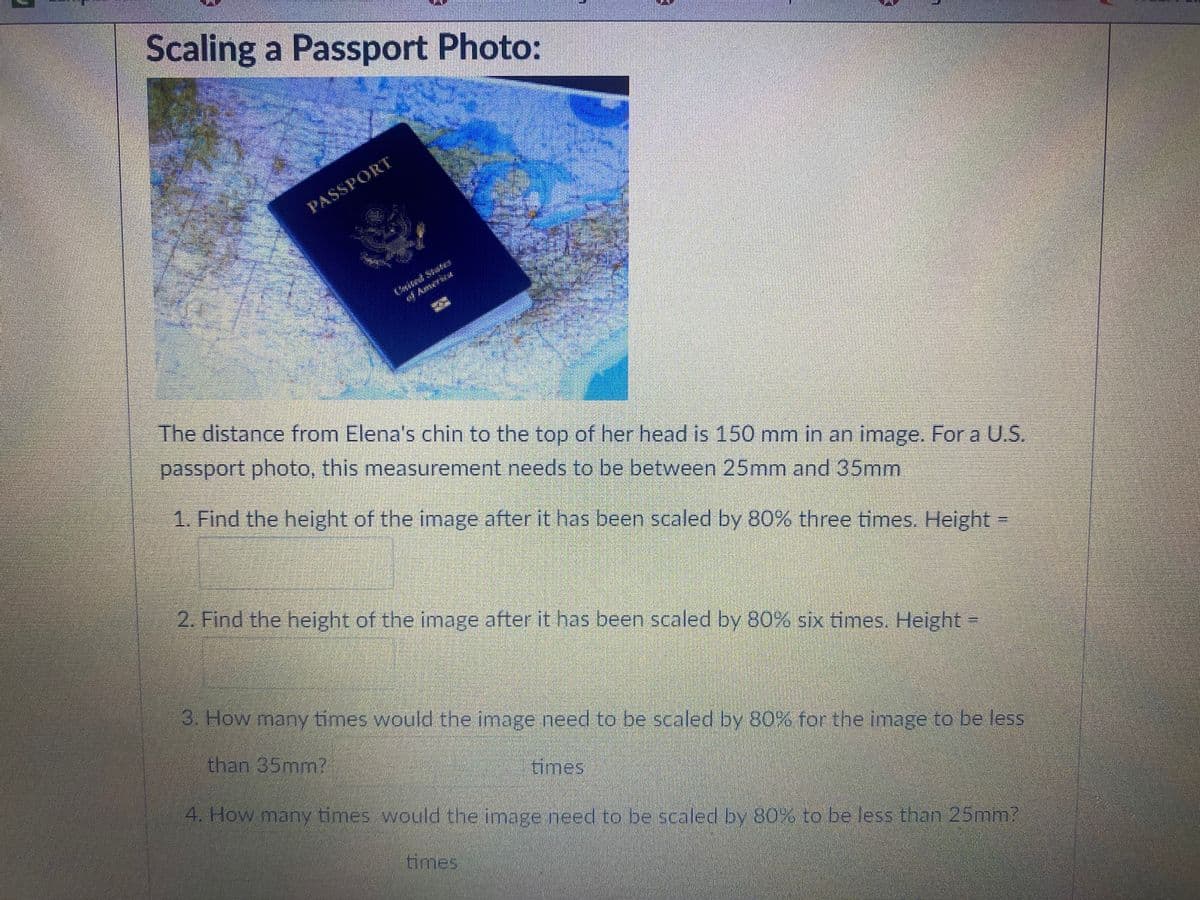 Scaling a Passport Photo:
PASSPORT
Amirica
The distance from Elena's chin to the top of her head is 150 mm in an image. For a U.S.
passport photo, this measurement needs to be between 25mm and 35mm
1. Find the height of the image after it has been scaled by 80% three times. Height =
2. Find the height of the image after it has been scaled by 80% six times. Height=
3. How many times would the image need to be scaled by 80% for the image to be less
than 35mm?
times
4. How many times would the image need to be scaled by 80% to be less than 25mm?
times
