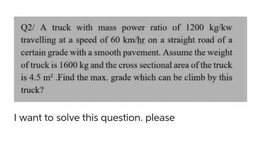 Q2/ A truck with mass power ratio of 1200 kg/kw
travelling at a speed of 60 km/hr on a straight road of a
certain grade with a smooth pavement. Assume the weight
of truck is 1600 kg and the cross sectional area of the truck
is 4.5 m2 .Find the max. grade which can be climb by this
truck?
I want to solve this question. please
