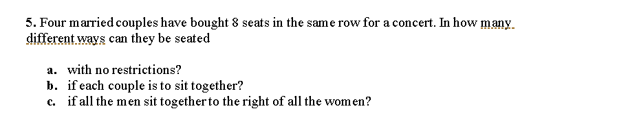 5. Four married couples have bought 8 seats in the same row for a concert. In how many
different ways can they be seated
a. with no restrictions?
b. if each couple is to sit together?
c. if all the men sit together to the right of all the wom en?
