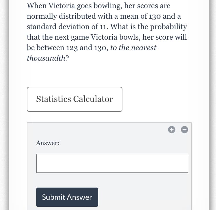 When Victoria goes bowling, her scores are
normally distributed with a mean of 130 and a
standard deviation of 11. What is the probability
that the next game Victoria bowls, her score will
be between 123 and 130, to the nearest
thousandth?
Statistics Calculator
Answer:
Submit Answer
