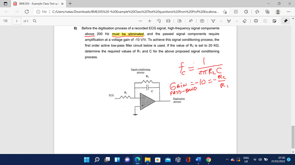 A EMEJOS - Eample Class Test q x
O File | Cusers/natam/Downiloadu/BMEJOSK20-20Examplek20Class20Testk20questions20from20Prof20Escalona.
of 3
AIO V
8) Before the digitisation process of a recorded ECG signal, high-frequency signal components
above 200 Hz must be eliminated, and the passed signal components require
ampification at a voltage gain of -10 VN. To achieve this signal conditioning process, the
frst order active low-pass fiter circuit below is used. If the value of R; is set to 20 KO.
determine the required values of Ri and C for the above proposed signal conditioning
process.
Salndionin
2T Rz C
GaiN =-10 =-Re
PASS-BAND
R.
Ditt
ENG
0745
• di to
2102022
