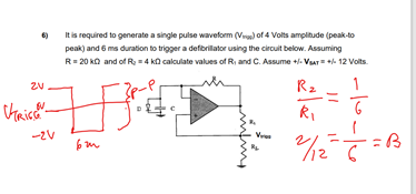 It is required to generate a single pulse waveform (Vr) of 4 Volts amplitude (peak-to
peak) and 6 ms duration to trigger a defibrilator using the circuit below. Assuming
R= 20 ko and of R = 4 ka calculate values of R, and C. Assume +- Var= 12 Volts.
6)
R2
-2V
Vr
12 6
