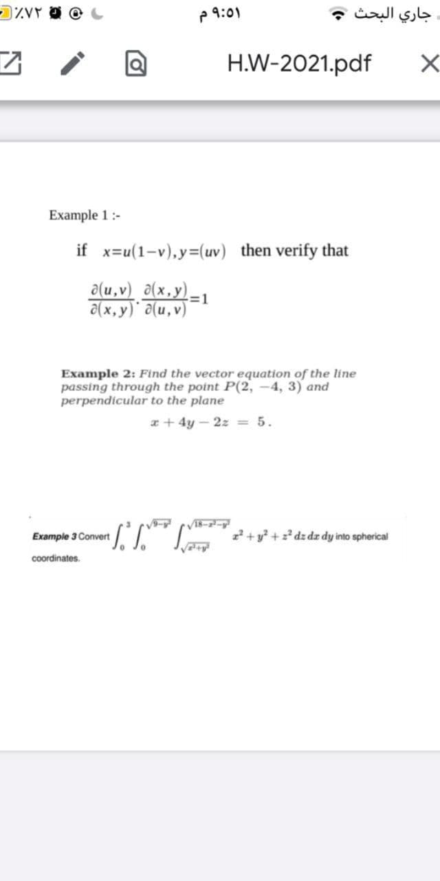 P 9:01
جاري البحث و
H.W-2021.pdf
Example 1:-
if x=u(1-v),y=(uv) then verify that
a(u,v) a(x,y)-1
a(x, y) a(u,v)
Example 2: Find the vector equation of the line
passing through the point P(2, –4, 3) and
perpendicular to the plane
x + 4y – 2z = 5.
Vī8--y
Example 3 Convert
2+ y? + z dz dz dy into spherical
coordinates.
