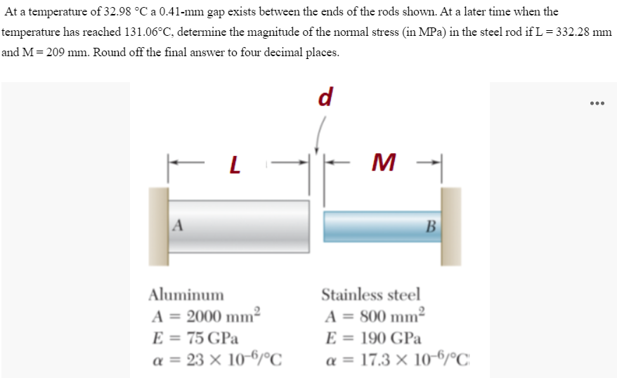 At a temperature of 32.98 °C a 0.41-mm gap exists between the ends of the rods shown. At a later time when the
temperature has reached 131.06°C, determine the magnitude of the normal stress (in MPa) in the steel rod if L= 332.28 mm
and M= 209 mm. Round off the final answer to four decimal places.
d
..
M
A
В
Aluminum
Stainless steel
A = 2000 mm²
E = 75 GPa
a = 23 × 10-6/°C
A = 800 mm²
E = 190 GPa
a = 17.3 × 10-6/°C
