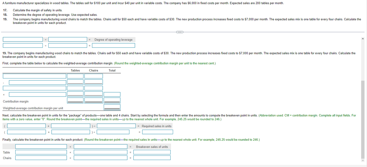 A furniture manufacturer specializes in wood tables. The tables sell for $100 per unit and incur $40 per unit in variable costs. The company has $6,000 in fixed costs per month. Expected sales are 200 tables per month.
17.
Calculate the margin of safety in units.
18. Determine the degree of operating leverage. Use expected sales.
19.
The company begins manufacturing wood chairs to match the tables. Chairs sell for $50 each and have variable costs of $30. The new production process increases fixed costs to $7,000 per month. The expected sales mix is one table for every four chairs. Calculate the
breakeven point in units for each product.
=
19. The company begins manufacturing wood chairs to match the tables. Chairs sell for $50 each and have variable costs of $30. The new production process increases fixed costs to $7,000 per month. The expected sales mix is one table for every four chairs. Calculate the
breakeven point in units for each product.
First, complete the table below to calculate the weighted-average contribution margin. (Round the weighted-average contribution margin per unit to the nearest cent.)
Tables
Chairs
Total
+
Table
Chairs
Degree of operating leverage
Contribution margin
Weighted-average contribution margin per unit
Next, calculate the breakeven point in units for the "package" of products-one table and 4 chairs. Start by selecting the formula and then enter the amounts to compute the breakeven point in units. (Abbreviation used: CM = contribution margin. Complete all input fields. For
items with a zero value, enter "0". Round the breakeven point-the required sales in units-up to the nearest whole unit. For example, 245.25 would be rounded to 246.)
) ÷
= Required sales in units
x
C
=
Finally, calculate the breakeven point in units for each product. (Round the breakeven point-the required sales in units-up to the nearest whole unit. For example, 245.25 would be rounded to 246.)
= Breakeven sales of units