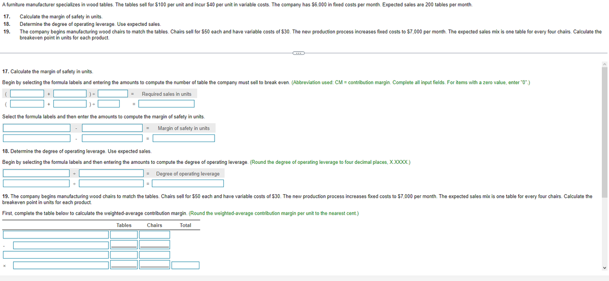 A furniture manufacturer specializes in wood tables. The tables sell for $100 per unit and incur $40 per unit in variable costs. The company has $6,000 in fixed costs per month. Expected sales are 200 tables per month.
17.
Calculate the margin of safety in units.
18. Determine the degree of operating leverage. Use expected sales.
19.
The company begins manufacturing wood chairs to match the tables. Chairs sell for $50 each and have variable costs of $30. The new production process increases fixed costs to $7,000 per month. The expected sales mix is one table for every four chairs. Calculate the
breakeven point in units for each product.
17. Calculate the margin of safety in units.
Begin by selecting the formula labels and entering the amounts to compute the number of table the company must sell to break even. (Abbreviation used: CM = contribution margin. Complete all input fields. For items with a zero value, enter "0".)
Required sales in units
+
=
Select the formula labels and then enter the amounts to compute the margin of safety in units.
Margin of safety in units
=
C
18. Determine the degree of operating leverage. Use expected sales.
Begin by selecting the formula labels and then entering the amounts to compute the degree of operating leverage. (Round the degree of operating leverage to four decimal places, X.XXXX.)
Degree of operating leverage
19. The company begins manufacturing wood chairs to match the tables. Chairs sell for $50 each and have variable costs of $30. The new production process increases fixed costs to $7,000 per month. The expected sales mix is one table for every four chairs. Calculate the
breakeven point in units for each product.
First, complete the table below to calculate the weighted-average contribution margin. (Round the weighted-average contribution margin per unit to the nearest cent.)
Tables
Chairs
Total