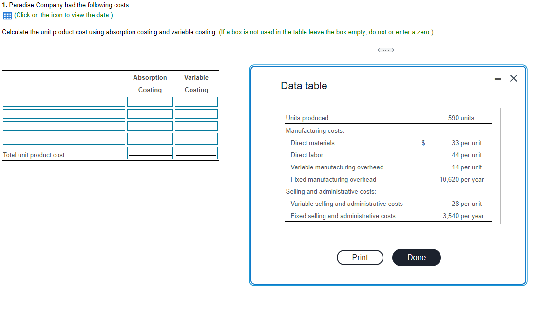 1. Paradise Company had the following costs:
(Click on the icon to view the data.)
Calculate the unit product cost using absorption costing and variable costing. (If a box is not used in the table leave the box empty; do not or enter a zero.)
Total unit product cost
Absorption
Costing
Variable
Costing
Data table
C
Units produced
Manufacturing costs:
Direct materials
Direct labor
Variable manufacturing overhead
Fixed manufacturing overhead
Selling and administrative costs:
Variable selling and administrative costs
Fixed selling and administrative costs
Print
$
Done
590 units
33 per unit
44 per unit
14 per unit
10,620 per year
28 per unit
3,540 per year