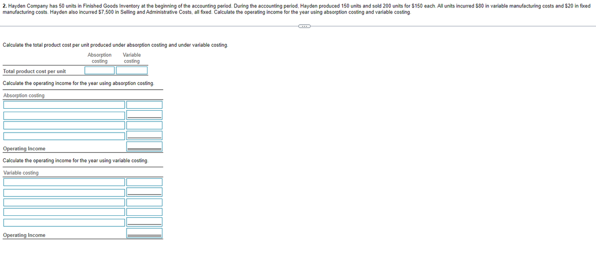 2. Hayden Company has 50 units in Finished Goods Inventory at the beginning of the accounting period. During the accounting period, Hayden produced 150 units and sold 200 units for $150 each. All units incurred $80 in variable manufacturing costs and $20 in fixed
manufacturing costs. Hayden also incurred $7,500 in Selling and Administrative Costs, all fixed. Calculate the operating income for the year using absorption costing and variable costing.
Calculate the total product cost per unit produced under absorption costing and under variable costing.
Absorption
costing
Variable
costing
Total product cost per unit
Calculate the operating income for the year using absorption costing.
Absorption costing
Operating Income
Calculate the operating income for the year using variable costing.
Variable costing
Operating Income