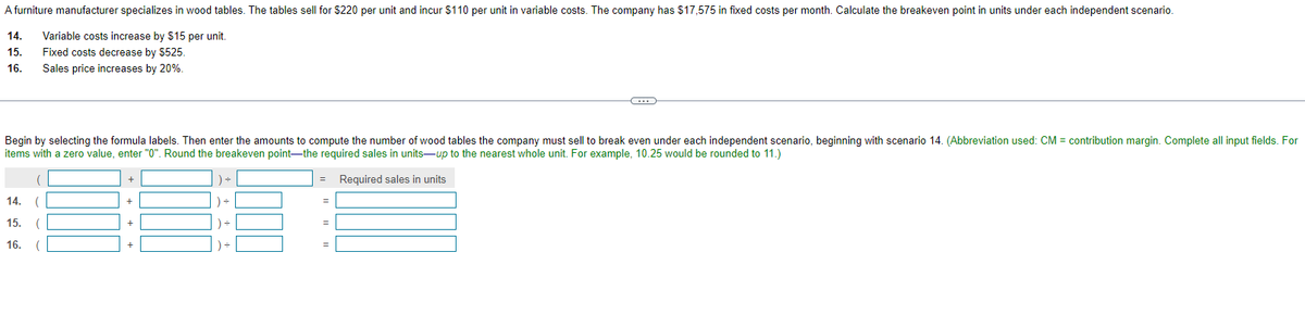 A furniture manufacturer specializes in wood tables. The tables sell for $220 per unit and incur $110 per unit in variable costs. The company has $17,575 in fixed costs per month. Calculate the breakeven point in units under each independent scenario.
14.
Variable costs increase by $15 per unit.
15.
Fixed costs decrease by $525.
16. Sales price increases by 20%.
Begin by selecting the formula labels. Then enter the amounts to compute the number of wood tables the company must sell to break even under each independent scenario, beginning with scenario 14. (Abbreviation used: CM = contribution margin. Complete all input fields. For
items with a zero value, enter "0". Round the breakeven point-the required sales in units-up to the nearest whole unit. For example, 10.25 would be rounded to 11.)
= Required sales in units
14. (
15. (
16. (
+
+
+
) ÷
) ÷
) =
) ÷
=
=
-C
=