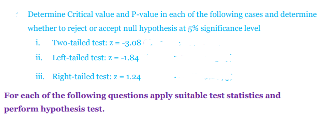 Determine Critical value and P-value in each of the following cases and determine
whether to reject or accept null hypothesis at 5% significance level
i. Two-tailed test: z = -3.08 | .
ii. Left-tailed test: z = -1.84
iii. Right-tailed test: z = 1.24
For each of the following questions apply suitable test statistics and
perform hypothesis test.
