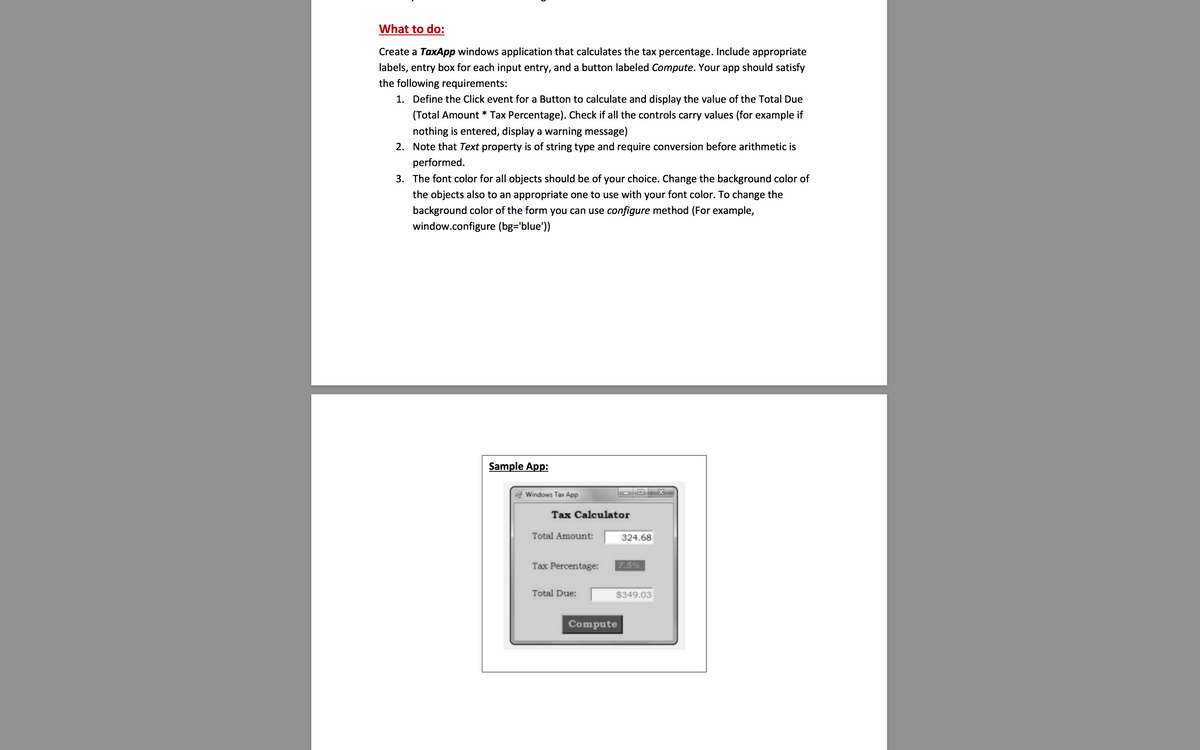 What to do:
Create a TaxApp windows application that calculates the tax percentage. Include appropriate
labels, entry box for each input entry, and a button labeled Compute. Your app should satisfy
the following requirements:
1. Define the Click event for a Button to calculate and display the value of the Total Due
(Total Amount * Tax Percentage). Check if all the controls carry values (for example if
nothing is entered, display a warning message)
2. Note that Text property is of string type and require conversion before arithmetic is
performed.
3. The font color for all objects should be of your choice. Change the background color of
the objects also to an appropriate one to use with your font color. To change the
background color of the form you can use configure method (For example,
window.configure (bg='blue'))
Sample App:
ag Windows Tax App
Tax Calculator
Total Amount:
324.68
Tax Percentage:
7.5%
Total Due:
$349.03
Compute
