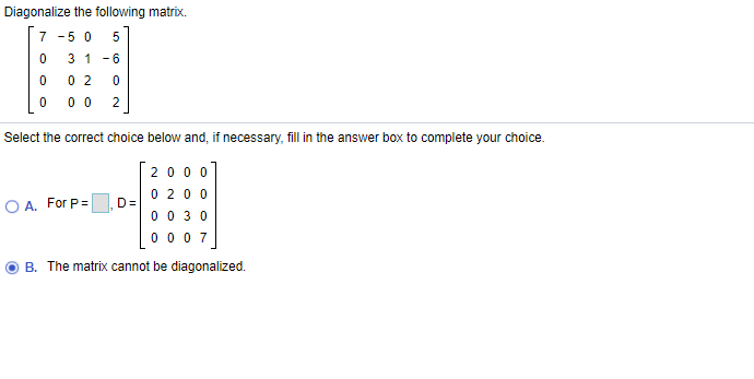 Diagonalize the following matrix.
7 -5 0
3 1 -6
0 2
0 0
2
Select the correct choice below and, if necessary, fill in the answer box to complete your choice.
200 0
0 20 0
D=
0 0 3 0
0 00 7
O A. For P=
O B. The matrix cannot be diagonalized.
