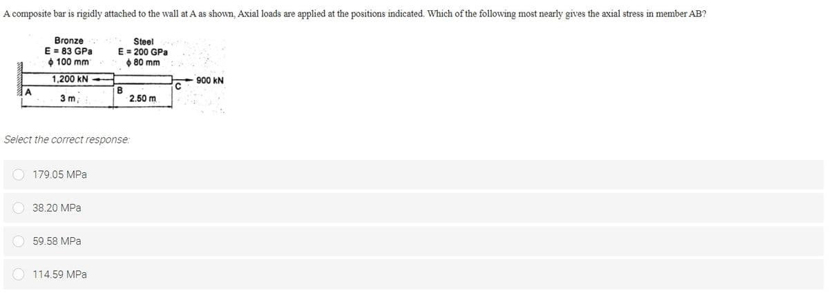 A composite bar is rigidly attached to the wall at A as shown, Axial loads are applied at the positions indicated. Which of the following most nearly gives the axial stress in member AB?
Bronze
E = 83 GPa
$ 100 mm
Steel
E= 200 GPa
O 80 mm
1,200 kN
900 kN
A
B
2.50 m
3 m;
Select the correct response:
179.05 MPa
38.20 MPa
59.58 MPa
114.59 MPa
