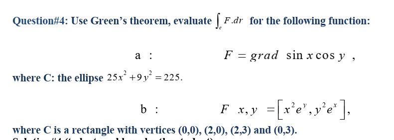 Question#4: Use Green's theorem, evaluate | F.dr for the following function:
а :
F = grad sin x cos y ,
where C: the ellipse 25x +9y´ = 225.
F x,y =Lx'e", y'e*].
=[r'e',y'e
b :
where C is a rectangle with vertices (0,0), (2,0), (2,3) and (0,3).
