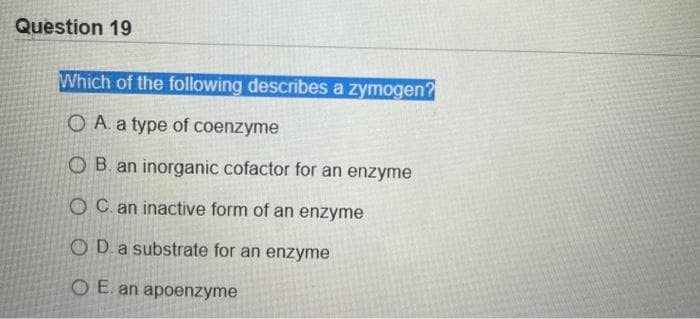 Question 19
Which of the following describes a zymogen?
O A. a type of coenzyme
OB. an inorganic cofactor for an enzyme
OC. an inactive form of an enzyme
O D.a substrate for an enzyme
O E. an apoenzyme
