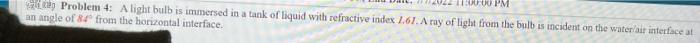 11:00:00 PM
Problem 4: A light bulb is immersed in a tank of liquid with refractive index 1.61. A ray of light from the bulb is incident on the water/air interface at t
an angle of 84 from the horizontal interface.