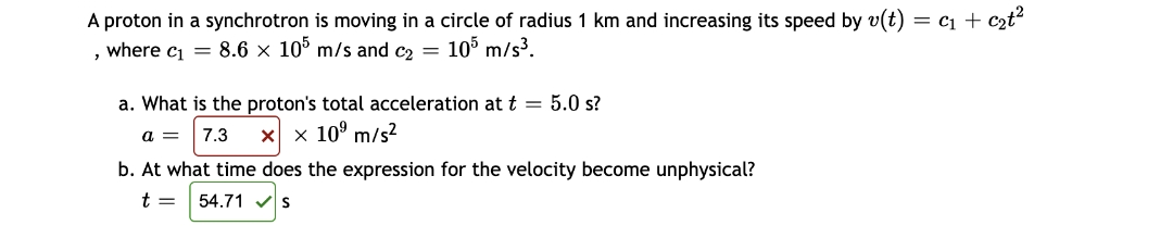 A proton in a synchrotron is moving in a circle of radius 1 km and increasing its speed by v(t) = C₁ + c₂t²
, where c₁ = 8.6 x 105 m/s and c₂ = 105 m/s³.
a. What is the proton's total acceleration at t = 5.0 s?
a = 7.3 X x 10⁹ m/s²
b. At what time does the expression for the velocity become unphysical?
t = 54.71 S