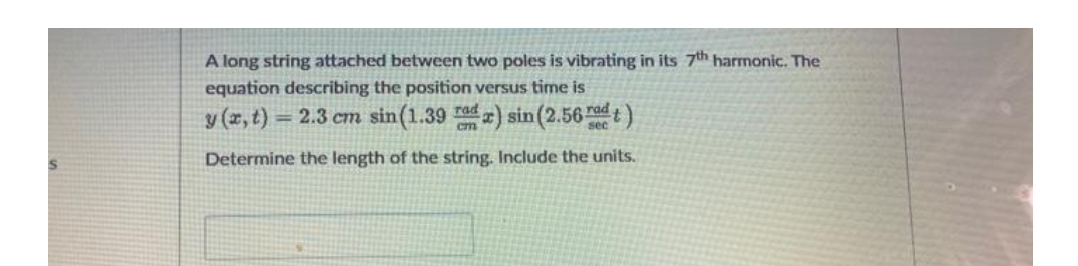 A long string attached between two poles is vibrating in its 7th harmonic. The
equation describing the position versus time is
y (x, t) = 2.3 cm sin (1.39 rad) sin (2.56)
Determine the length of the string. Include the units.