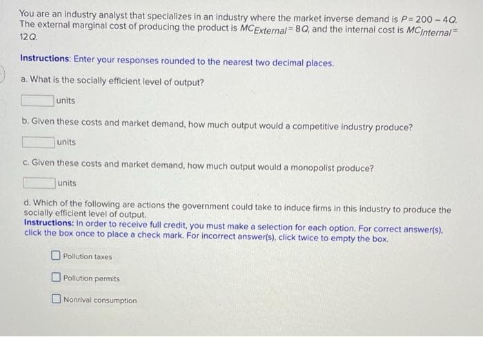 You are an industry analyst that specializes in an industry where the market inverse demand is P= 200 - 4Q
The external marginal cost of producing the product is MCExternal 8Q, and the internal cost is MCInternal =
12 Q.
Instructions: Enter your responses rounded to the nearest two decimal places.
a. What is the socially efficient level of output?
units
b. Given these costs and market demand, how much output would a competitive industry produce?
units
c. Given these costs and market demand, how much output would a monopolist produce?
units
d. Which of the following are actions the government could take to induce firms in this industry to produce the
socially efficient level of output.
Instructions: In order to receive full credit, you must make a selection for each option. For correct answer(s).
click the box once to place a check mark. For incorrect answer(s), click twice to empty the box.
Pollution taxes
Pollution permits
Nonrival consumption