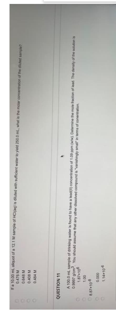 0000
0.476 M
If a 10.00 mL aliquot of a 12.1 M sample of HCl(aq) is diluted with sufficient water to yield 250.0 mL, what is the molar concentration of the diluted sample?
0.648 M
0.408 M
0.484 M
QUESTION 11
A 100.0 mL sample of drinking water is found to have a lead(11) concentration of 1.09 ppm (w/w). Determine the mole fraction of lead. The density of the solution is
0.9997 g/cm³. You should assume that any other dissolved compound is "vanishingly small" in terms of conentration.
1.87×106
1.00
8.87*10-8
0.000
1.14x10-6