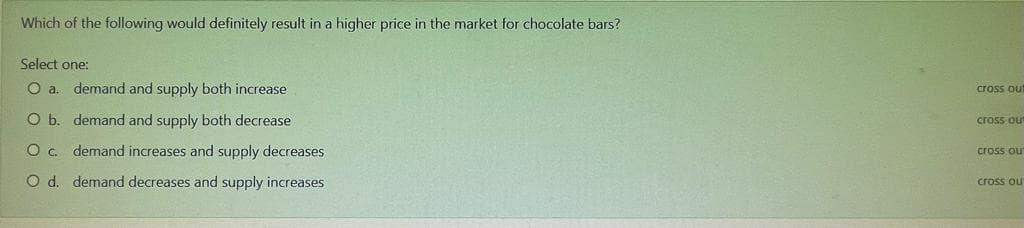 Which of the following would definitely result in a higher price in the market for chocolate bars?
Select one:
O a.
demand and supply both increase
cross out
O b. demand and supply both decrease
cross ou
Oc demand increases and supply decreases
cross ou
O d. demand decreases and supply increases
cross ou
