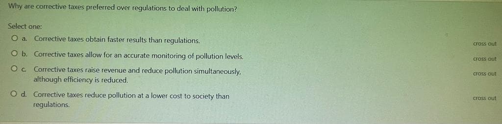 Why are corrective taxes preferred over regulations to deal with pollution?
Select one:
O a
Corrective taxes obtain faster results than regulations.
cross out
O b. Corrective taxes allow for an accurate monitoring of pollution levels.
cross out
Oc Corrective taxes raise revenue and reduce pollution simultaneously,
although efficiency is reduced.
cross out
O d. Corrective taxes reduce pollution at a lower cost to society than
cross out
regulations.
