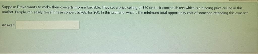 Suppose Drake wants to make their concerts more affordable. They set a price ceiling of $20 on their concert tickets which is a binding price ceiling in this
market. People can easily re-sell these concert tickets for $60. In this scenario, what is the minimum total opportunity cost of someone attending this concert?
Answer:
