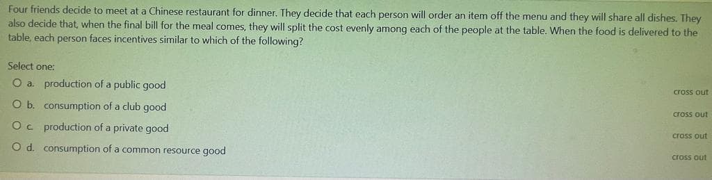 Four friends decide to meet at a Chinese restaurant for dinner. They decide that each person will order an item off the menu and they will share all dishes. They
also decide that, when the final bill for the meal comes, they will split the cost evenly among each of the people at the table. When the food is delivered to the
table, each person faces incentives similar to which of the following?
Select one:
O a. production of a public good
cross out
O b. consumption of a club good
cross out
Oc production of a private good
cross out
O d. consumption of a common resource good
cross out
